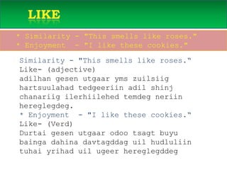       like PREVIEW   * Similarity - "This smells like roses."   * Enjoyment  - "I like these cookies."Similarity - "This smells like roses.“Like- (adjective) adilhangesenutgaarymszuilsiighartsuulahadtedgeeriinadilshinjchanariigilerhiilehedtemdegneriinhereglegdeg.* Enjoyment  - "I like these cookies.“ Like- (Verd)Durtaigesenutgaarodootsagtbuyubaingadahinadavtagddaguilhudluliintuhaiyrihaduilugeerhereglegddeg