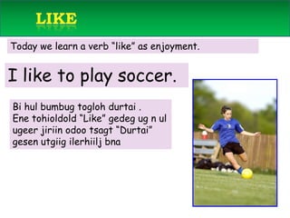       like Today we learn a verb “like” as enjoyment.    I like to play soccer.Bi hulbumbugtoglohdurtai . Enetohioldold “Like” gedegug n ulugeerjiriinodootsagt “Durtai” gesenutgiigilerhiiljbna