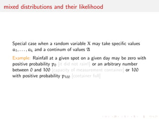 Example: density function versus likelihood function 
Take the case of a Normal N(0, 1=) 
density [against the Lebesgue measure] 
f(x; ) = 
p 
 
p 
2 
e-x2=2 IR(x) 
which varies in R as a function of x 
versus 
L(; x) = 
p 
 
p 
2 
e-x2=2 IR(x) 
which varies in R+ as a function of  
x = 1=2 
 