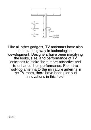 Like all other gadgets, TV antennas have also
       come a long way in technological
development. Designers have been modifying
    the looks, size, and performance of TV
 antennas to make them more attractive and
   to enhance their performance. From the
 roof-top antenna to the miniature antenna in
   the TV room, there have been plenty of
            innovations in this field.




dipole
 