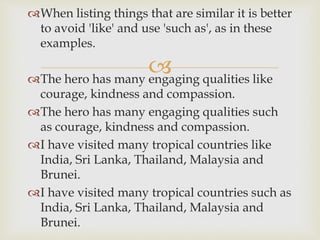 
When listing things that are similar it is better
to avoid 'like' and use 'such as', as in these
examples.
The hero has many engaging qualities like
courage, kindness and compassion.
The hero has many engaging qualities such
as courage, kindness and compassion.
I have visited many tropical countries like
India, Sri Lanka, Thailand, Malaysia and
Brunei.
I have visited many tropical countries such as
India, Sri Lanka, Thailand, Malaysia and
Brunei.
 