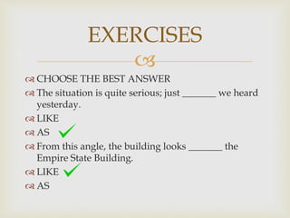 
 CHOOSE THE BEST ANSWER
 The situation is quite serious; just _______ we heard
yesterday.
 LIKE
 AS
 From this angle, the building looks _______ the
Empire State Building.
 LIKE
 AS
EXERCISES
 