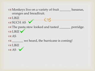 
 Monkeys live on a variety of fruit _______ bananas,
oranges and breadfruit.
 LIKE
 SUCH AS
 The pasta stew looked and tasted _______ porridge.
 LIKE
 AS
 _______ we heard, the hurricane is coming!
 LIKE
 AS
 