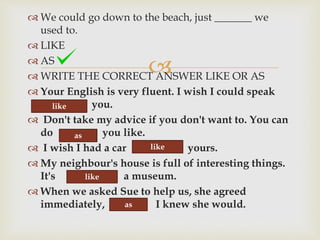 
 We could go down to the beach, just _______ we
used to.
 LIKE
 AS
 WRITE THE CORRECT ANSWER LIKE OR AS
 Your English is very fluent. I wish I could speak
you.
 Don't take my advice if you don't want to. You can
do you like.
 I wish I had a car yours.
 My neighbour's house is full of interesting things.
It's a museum.
 When we asked Sue to help us, she agreed
immediately, I knew she would.
like
as
like
like
as
 