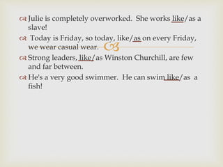 
 Julie is completely overworked. She works like/as a
slave!
 Today is Friday, so today, like/as on every Friday,
we wear casual wear.
 Strong leaders, like/as Winston Churchill, are few
and far between.
 He's a very good swimmer. He can swim like/as a
fish!
 