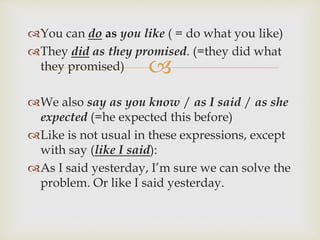 
You can do as you like ( = do what you like)
They did as they promised. (=they did what
they promised)
We also say as you know / as I said / as she
expected (=he expected this before)
Like is not usual in these expressions, except
with say (like I said):
As I said yesterday, I’m sure we can solve the
problem. Or like I said yesterday.
 