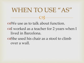 
We use as to talk about function.
I worked as a teacher for 2 years when I
lived in Barcelona.
She used his chair as a stool to climb
over a wall.
WHEN TO USE “AS”
 