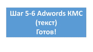 Шаг 5-6 Adwords КМС
(текст)
Готов!
 