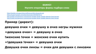ВАЖНО!
Изучите операторы формы подбора слова
https://yandex.ru/support/direct/efficiency/refine-keywords.xml
https://support.google.com/adwords/answer/2497836?hl=ru
http://liraltd.com/operatoryi-sootvetstviya-yandeks-direkt-i-google-adwords-chast-pervaya
http://liraltd.com/operatoryi-sootvetstviya-yandeks-direkt-i-google-adwords-chast-vtoraya
Пример (директ):
девушка очки = девушку в очко негры мужики
«девушка очки» = девушку в очко
!женские !очки = женские очки купить
«!девушка !очки» = девушка очки
Девушка очки линзы = очки для девушки с линзами
 