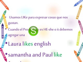 • Usamos LIKe para expresar cosas que nos 
gustan. 
• Cuando el Pronombre es HE-she o it debemos 
agregar una 
•Laura likes english 
•samantha and Paul like 
french. 
 