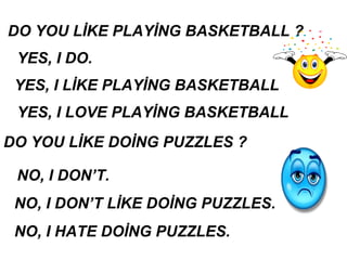 DO YOU LİKE PLAYİNG BASKETBALL ?
YES, I DO.
YES, I LOVE PLAYİNG BASKETBALL
DO YOU LİKE DOİNG PUZZLES ?
NO, I DON’T.
NO, I DON’T LİKE DOİNG PUZZLES.
NO, I HATE DOİNG PUZZLES.
YES, I LİKE PLAYİNG BASKETBALL
 