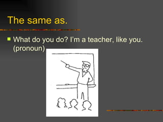 The same as. What do you do? I’m a teacher, like you . (pronoun) 