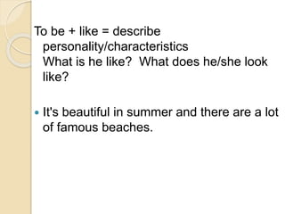 To be + like = describe
personality/characteristics
What is he like? What does he/she look
like?
 It's beautiful in summer and there are a lot
of famous beaches.
 