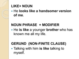 LIKE+ NOUN
 He looks like a handsomer version
of me.
NOUN PHRASE + MODIFIER
 He is like a younger brother who has
known me all my life.
GERUND (NON-FINITE CLAUSE)
 Talking with him is like talking to
myself.
 