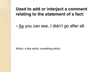 Used to add or interject a comment
relating to the statement of a fact:
 As you can see, I didn’t go after all.
Which, a fact which, something which.
 