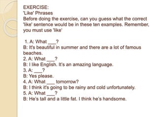 EXERCISE:
'Like' Phrases
Before doing the exercise, can you guess what the correct
'like' sentence would be in these ten examples. Remember,
you must use 'like‘
1. A: What ___?
B: It's beautiful in summer and there are a lot of famous
beaches.
2. A: What ___?
B: I like English. It’s an amazing language.
3. A: ___?
B: Yes please.
4. A: What ___ tomorrow?
B: I think it's going to be rainy and cold unfortunately.
5. A: What ___?
B: He’s tall and a little fat. I think he’s handsome.
 