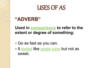 “ADVERB”
Used in comparisons to refer to the
extent or degree of something:
 Go as fast as you can.
 It tasted like grape juice but not as
sweet.
USES OF AS
 