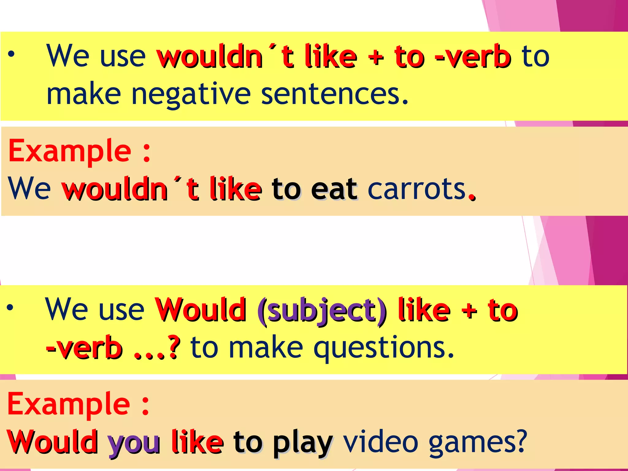 • We use wouldn´t like + to -verbwouldn´t like + to -verb to
make negative sentences.
• We use WouldWould (subject)(subject) like + tolike + to
-verb ...?-verb ...? to make questions.
Example :
We wouldn´t likewouldn´t like to eatto eat carrots..
Example :
WouldWould youyou likelike to playto play video games?