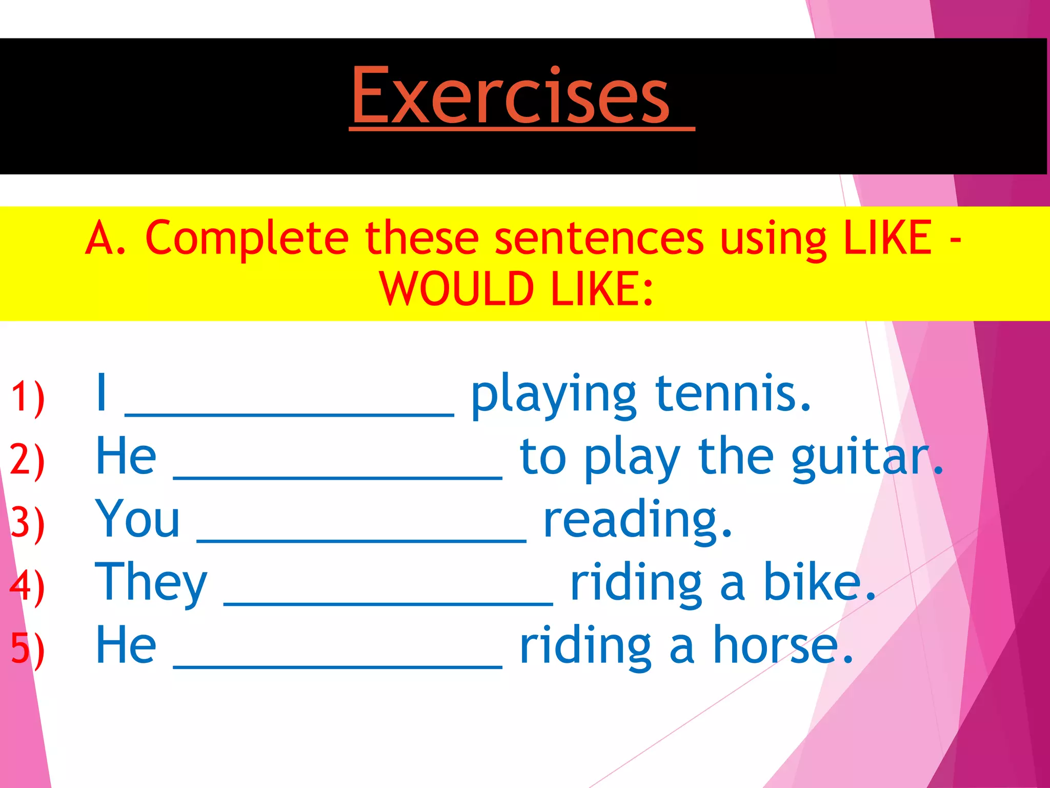 Exercises
A. Complete these sentences using LIKE -
WOULD LIKE:
1) I ____________ playing tennis.
2) He ____________ to play the guitar.
3) You ____________ reading.
4) They ____________ riding a bike.
5) He ____________ riding a horse.
