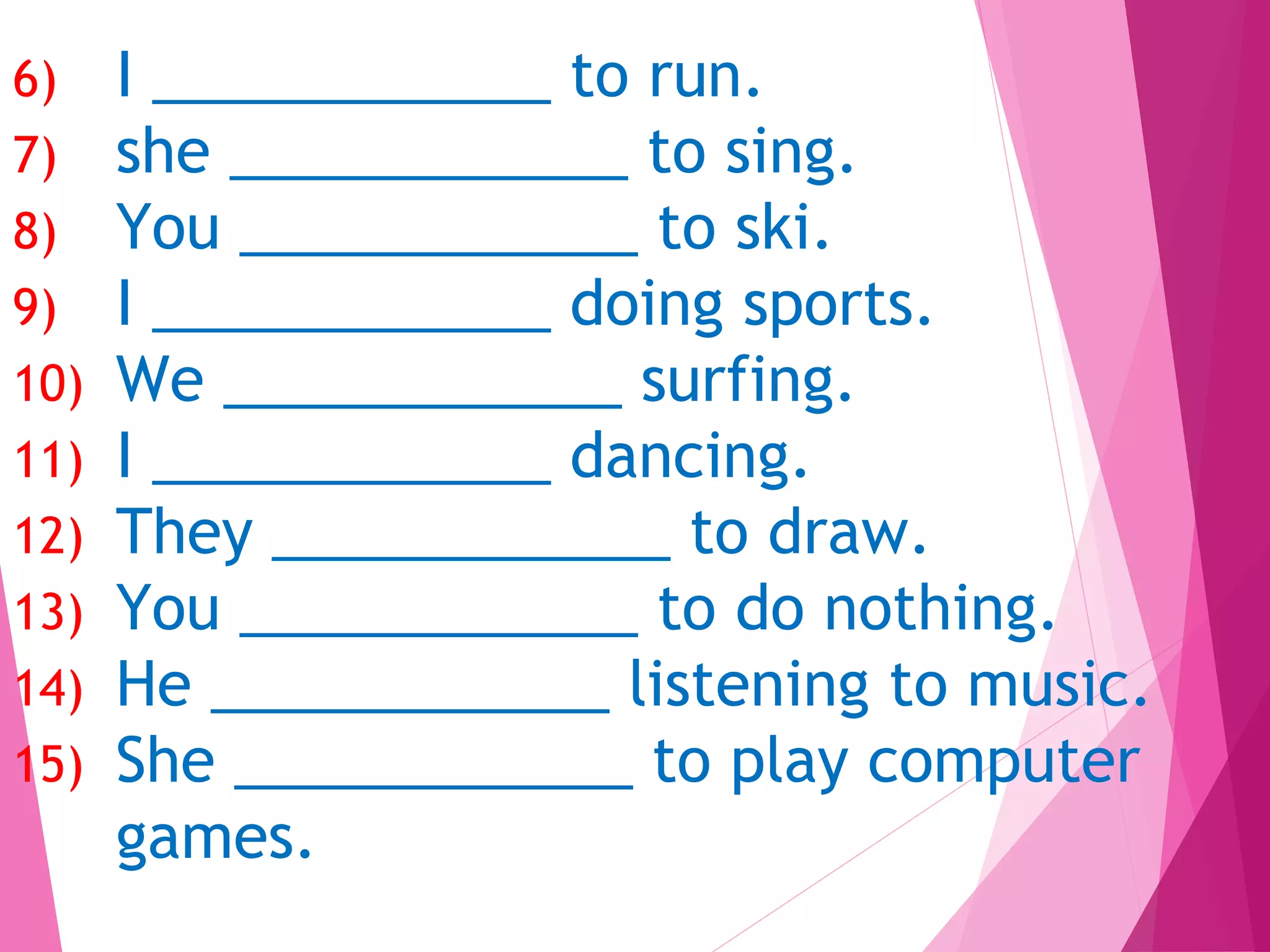 6) I ____________ to run.
7) she ____________ to sing.
8) You ____________ to ski.
9) I ____________ doing sports.
10) We ____________ surfing.
11) I ____________ dancing.
12) They ____________ to draw.
13) You ____________ to do nothing.
14) He ____________ listening to music.
15) She ____________ to play computer
games.