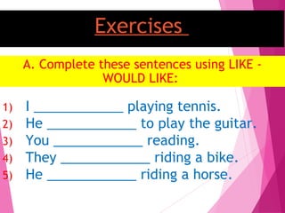 Exercises
A. Complete these sentences using LIKE -
WOULD LIKE:
1) I ____________ playing tennis.
2) He ____________ to play the guitar.
3) You ____________ reading.
4) They ____________ riding a bike.
5) He ____________ riding a horse.
 