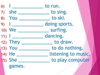6) I ____________ to run.
7) she ____________ to sing.
8) You ____________ to ski.
9) I ____________ doing sports.
10) We ____________ surfing.
11) I ____________ dancing.
12) They ____________ to draw.
13) You ____________ to do nothing.
14) He ____________ listening to music.
15) She ____________ to play computer
games.
 