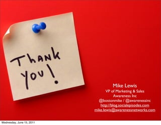 Mike Lewis
                                  VP of Marketing & Sales
                                       Awareness Inc
                             @bostonmike / @awarenessinc
                              http://blog.socialepisodes.com
                           mike.lewis@awarenessnetworks.com


Wednesday, June 15, 2011
 