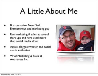 A Little About Me
   •      Boston native, New Dad,
          Entrepreneur and marketing guy

   •      Ran marketing & sales at several
          start-ups and have used more
          than social media alone

   •      Active blogger, tweeter, and social
          media enthusiast

   •      VP of Marketing & Sales at
          Awareness Inc.



Wednesday, June 15, 2011
 