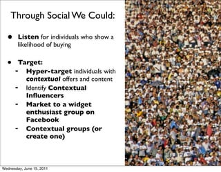 Through Social We Could:

  •     Listen for individuals who show a
        likelihood of buying

  •    Target:
      ➡  Hyper-target individuals with
         contextual offers and content
      ➡  Identify Contextual
         Inﬂuencers
      ➡  Market to a widget
         enthusiast group on
         Facebook
      ➡  Contextual groups (or
         create one)



Wednesday, June 15, 2011
 