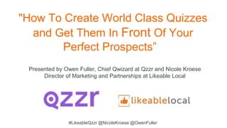 "How To Create World Class Quizzes
and Get Them In Front Of Your
Perfect Prospects”
Presented by Owen Fuller, Chief Qwizard at Qzzr and Nicole Kroese
Director of Marketing and Partnerships at Likeable Local
#LikeableQzzr @NicoleKroese @OwenFuller
 