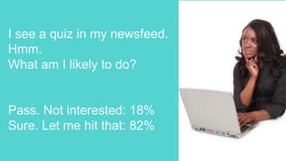 I see a quiz in my newsfeed.
Hmm.
What am I likely to do?
Pass. Not interested: 18%
Sure. Let me hit that: 82%
 