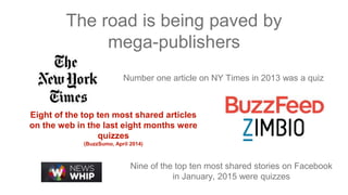 The road is being paved by
mega-publishers
Number one article on NY Times in 2013 was a quiz
Eight of the top ten most shared articles
on the web in the last eight months were
quizzes
(BuzzSumo, April 2014)
Nine of the top ten most shared stories on Facebook
in January, 2015 were quizzes
 