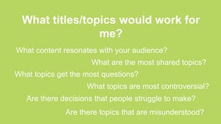 What titles/topics would work for
me?
What content resonates with your audience?
What are the most shared topics?
What topics get the most questions?
What topics are most controversial?
Are there decisions that people struggle to make?
Are there topics that are misunderstood?
 