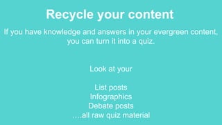 Recycle your content
If you have knowledge and answers in your evergreen content,
you can turn it into a quiz.
Look at your
List posts
Infographics
Debate posts
….all raw quiz material
 