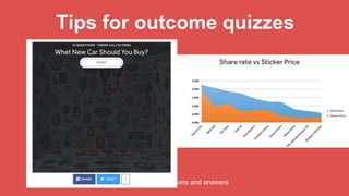 Tips for outcome quizzes
Choose a compelling title
• Which ___ are you?
• What ___ do you actually belong in?
• What kind of ___ are you?
Create shareworthy outcomes
• invoke awe, laughter or amusement (BuzzSumo)
• help people define themselves,
nourish relationships & get the word out about
causes they love (NY Times)
• make it a “feel-good, look-good” mechanism
• Help people share what “they want their friends
to think they like” (Buzzfeed)
Build a process
• Identify outcomes
• Map differentiating factors
• Be creative with your questions and answers
 