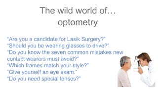 “Are you a candidate for Lasik Surgery?”
“Should you be wearing glasses to drive?”
“Do you know the seven common mistakes new
contact wearers must avoid?”
“Which frames match your style?”
“Give yourself an eye exam.”
“Do you need special lenses?”
The wild world of…
optometry
 