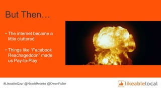 But Then…
• The internet became a
little cluttered
• Things like “Facebook
Reachageddon” made
us Pay-to-Play
#LikeableQzzr @NicoleKroese @OwenFuller
 