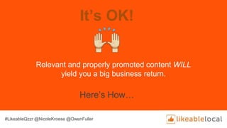 It’s OK!
Relevant and properly promoted content WILL
yield you a big business return.
Here’s How…
#LikeableQzzr @NicoleKroese @OwenFuller
 