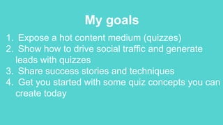 My goals
1. Expose a hot content medium (quizzes)
2. Show how to drive social traffic and generate
leads with quizzes
3. Share success stories and techniques
4. Get you started with some quiz concepts you can
create today
 