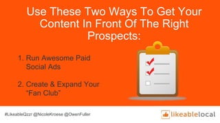 Use These Two Ways To Get Your
Content In Front Of The Right
Prospects:
1. Run Awesome Paid
Social Ads
2. Create & Expand Your
“Fan Club”
#LikeableQzzr @NicoleKroese @OwenFuller
 