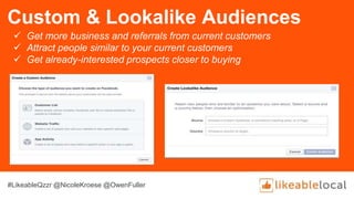 Custom & Lookalike Audiences
 Get more business and referrals from current customers
 Attract people similar to your current customers
 Get already-interested prospects closer to buying
#LikeableQzzr @NicoleKroese @OwenFuller
 