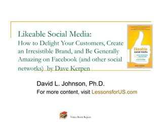 Likeable Social Media:
How to Delight Your Customers, Create
an Irresistible Brand, and Be Generally
Amazing on Facebook (and other social
networks) by Dave Kerpen

      David L. Johnson, Ph.D.
      For more content, visit LessonsforUS.com



                   Video Book Report
 