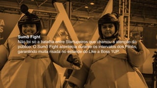 Sumô Fight
Não foi só a batalha entre Startupeiros que chamou a atenção do
público. O Sumô Fight acontecia durante os intervalos dos Pitchs,
garantindo muita risada no estande do Like a Boss 1UP.
 