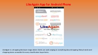 LikeAgain App for Android Phone
LikeAgain is a shopping disclosure stage where clients can seek verging on everything about shopping. Many brands and
shopping stores accessible for every classification buyer items.
 