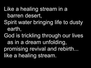 Like a healing stream in a barren desert, Spirit water bringing life to dusty earth, God is trickling through our lives as in a dream unfolding, promising revival and rebirth... like a healing stream.