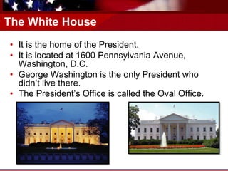 The White House
• It is the home of the President.
• It is located at 1600 Pennsylvania Avenue,
Washington, D.C.
• George Washington is the only President who
didn’t live there.
• The President’s Office is called the Oval Office.
 