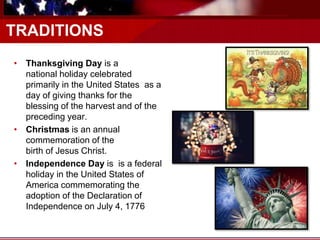 TRADITIONS
• Thanksgiving Day is a
national holiday celebrated
primarily in the United States as a
day of giving thanks for the
blessing of the harvest and of the
preceding year.
• Christmas is an annual
commemoration of the
birth of Jesus Christ.
• Independence Day is is a federal
holiday in the United States of
America commemorating the
adoption of the Declaration of
Independence on July 4, 1776
 