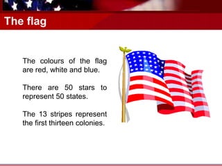The flag
The colours of the flag
are red, white and blue.
There are 50 stars to
represent 50 states.
The 13 stripes represent
the first thirteen colonies.
 