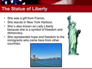 The Statue of Liberty
• She was a gift from France.
• She stands in New York Harbour.
• She´s also known as Lady Liberty
because she is a symbol of freedom and
democracy.
• She represented hope and freedom to the
immigrants who came here from other
countries.
 