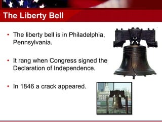 The Liberty Bell
• The liberty bell is in Philadelphia,
Pennsylvania.
• It rang when Congress signed the
Declaration of Independence.
• In 1846 a crack appeared.
 